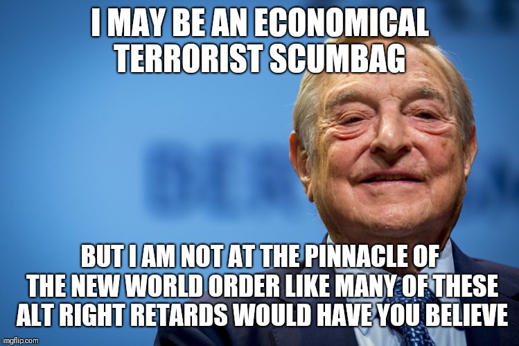 George Soros is just one head of the hydra and possibly serving as a scapegoat. | I MAY BE AN ECONOMICAL TERRORIST SCUMBAG; BUT I AM NOT AT THE PINNACLE OF THE NEW WORLD ORDER LIKE MANY OF THESE ALT RIGHT RETARDS WOULD HAVE YOU BELIEVE | image tagged in gleeful george soros | made w/ Imgflip meme maker