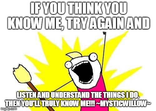 X All The Y Meme | IF YOU THINK YOU KNOW ME, TRY AGAIN AND; LISTEN AND UNDERSTAND THE THINGS I DO. THEN YOU'LL TRULY KNOW ME!!! ~MYSTICWILLOW~ | image tagged in memes,x all the y | made w/ Imgflip meme maker