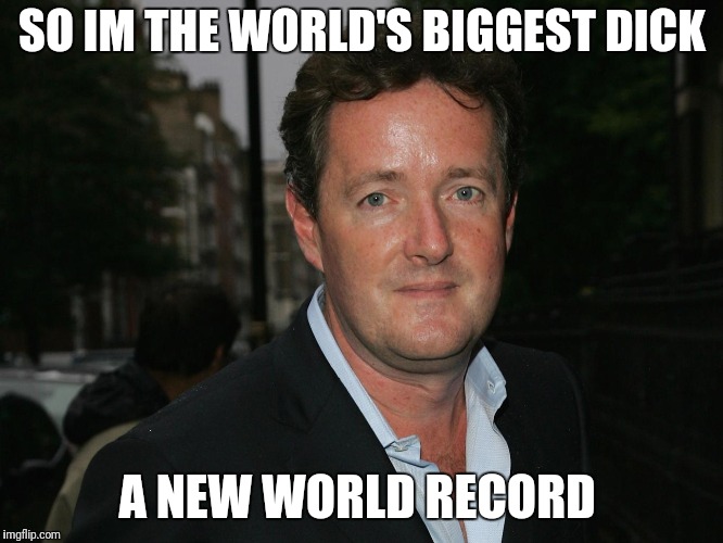 Piers Morgan | SO IM THE WORLD'S BIGGEST DICK A NEW WORLD RECORD | image tagged in piers morgan | made w/ Imgflip meme maker