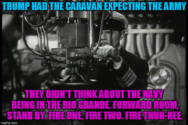 Ready to protect the border | TRUMP HAD THE CARAVAN EXPECTING THE ARMY; THEY DIDN'T THINK ABOUT THE NAVY BEING IN THE RIO GRANDE. FORWARD ROOM, STAND BY. FIRE ONE. FIRE TWO. FIRE THUH-REE. | image tagged in up periscope | made w/ Imgflip meme maker