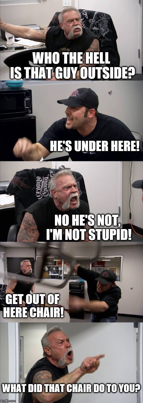 American Chopper Argument | WHO THE HELL IS THAT GUY OUTSIDE? HE'S UNDER HERE! NO HE'S NOT, I'M NOT STUPID! GET OUT OF HERE CHAIR! WHAT DID THAT CHAIR DO TO YOU? | image tagged in memes,american chopper argument | made w/ Imgflip meme maker