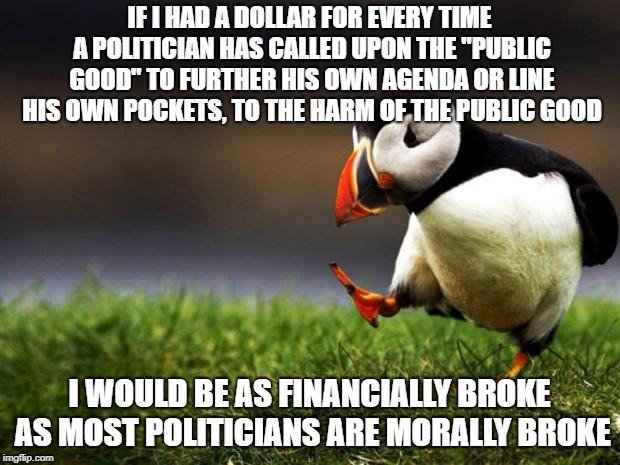 So much for the "public good" | IF I HAD A DOLLAR FOR EVERY TIME A POLITICIAN HAS CALLED UPON THE "PUBLIC GOOD" TO FURTHER HIS OWN AGENDA OR LINE HIS OWN POCKETS, TO THE HARM OF THE PUBLIC GOOD; I WOULD BE AS FINANCIALLY BROKE AS MOST POLITICIANS ARE MORALLY BROKE | image tagged in memes,unpopular opinion puffin,politics | made w/ Imgflip meme maker