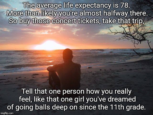 Say how you really feel.  | The average life expectancy is 78. More than likely you're almost halfway there. So buy those concert tickets, take that trip, Tell that one person how you really feel, like that one girl you've dreamed of going balls deep on since the 11th grade. | image tagged in dreams,ocean,sex,life | made w/ Imgflip meme maker