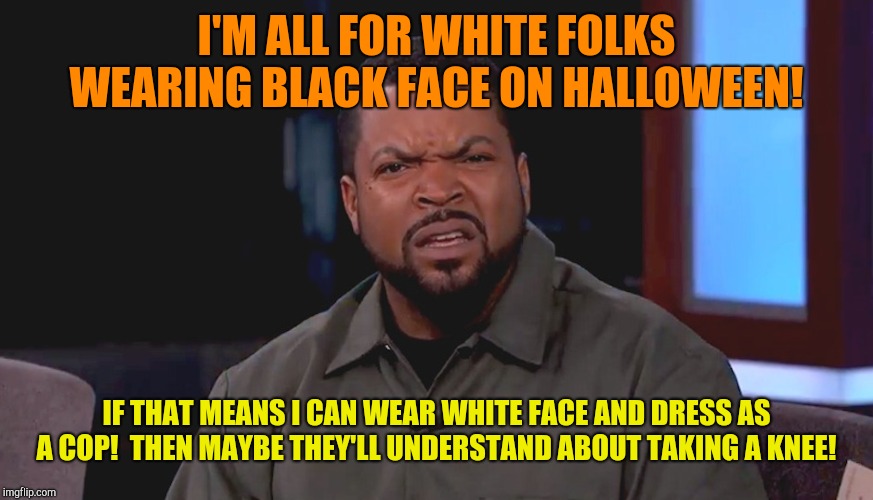 Black face really?  | I'M ALL FOR WHITE FOLKS WEARING BLACK FACE ON HALLOWEEN! IF THAT MEANS I CAN WEAR WHITE FACE AND DRESS AS A COP!  THEN MAYBE THEY'LL UNDERSTAND ABOUT TAKING A KNEE! | image tagged in really ice cube,halloween,black face,minorities,colin kaepernick oppressed | made w/ Imgflip meme maker