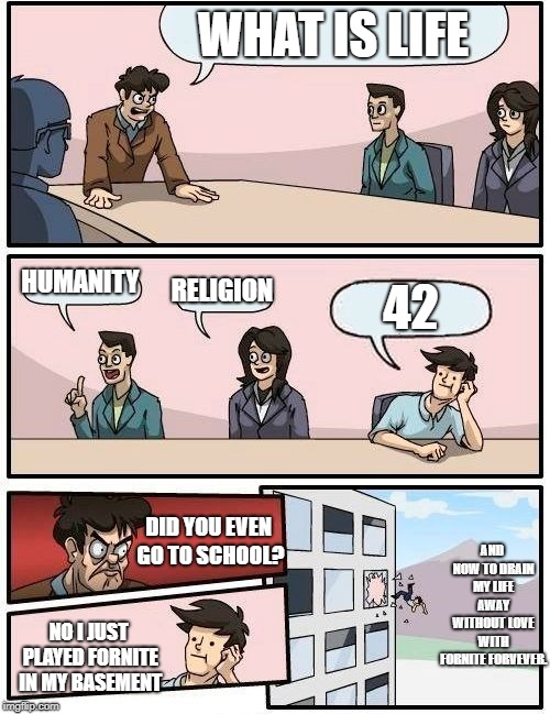 Boardroom Meeting Suggestion Meme | WHAT IS LIFE; HUMANITY; RELIGION; 42; AND NOW TO DRAIN MY LIFE AWAY WITHOUT LOVE WITH FORNITE FORVEVER. DID YOU EVEN GO TO SCHOOL? NO I JUST PLAYED FORNITE IN MY BASEMENT | image tagged in memes,boardroom meeting suggestion | made w/ Imgflip meme maker