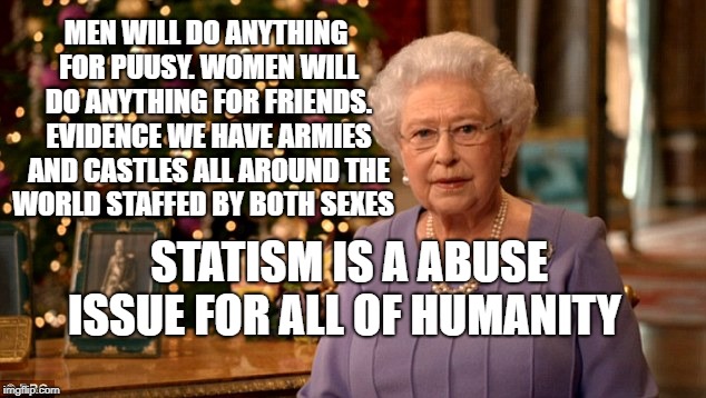 Queen Christmas speech meme | MEN WILL DO ANYTHING FOR PUUSY. WOMEN WILL DO ANYTHING FOR FRIENDS. EVIDENCE WE HAVE ARMIES AND CASTLES ALL AROUND THE WORLD STAFFED BY BOTH SEXES; STATISM IS A ABUSE ISSUE FOR ALL OF HUMANITY | image tagged in queen christmas speech meme | made w/ Imgflip meme maker