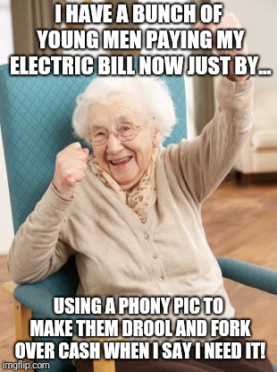 old woman cheering | I HAVE A BUNCH OF YOUNG MEN PAYING MY ELECTRIC BILL NOW JUST BY... USING A PHONY PIC TO MAKE THEM DROOL AND FORK OVER CASH WHEN I SAY I NEED | image tagged in old woman cheering | made w/ Imgflip meme maker