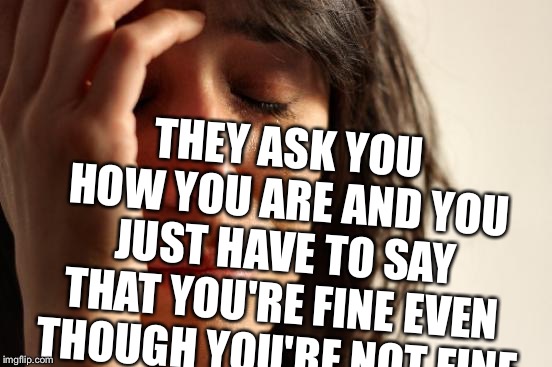 First World Problems Meme | THEY ASK YOU HOW YOU ARE AND YOU JUST HAVE TO SAY THAT YOU'RE FINE EVEN THOUGH YOU'RE NOT FINE | image tagged in memes,first world problems | made w/ Imgflip meme maker