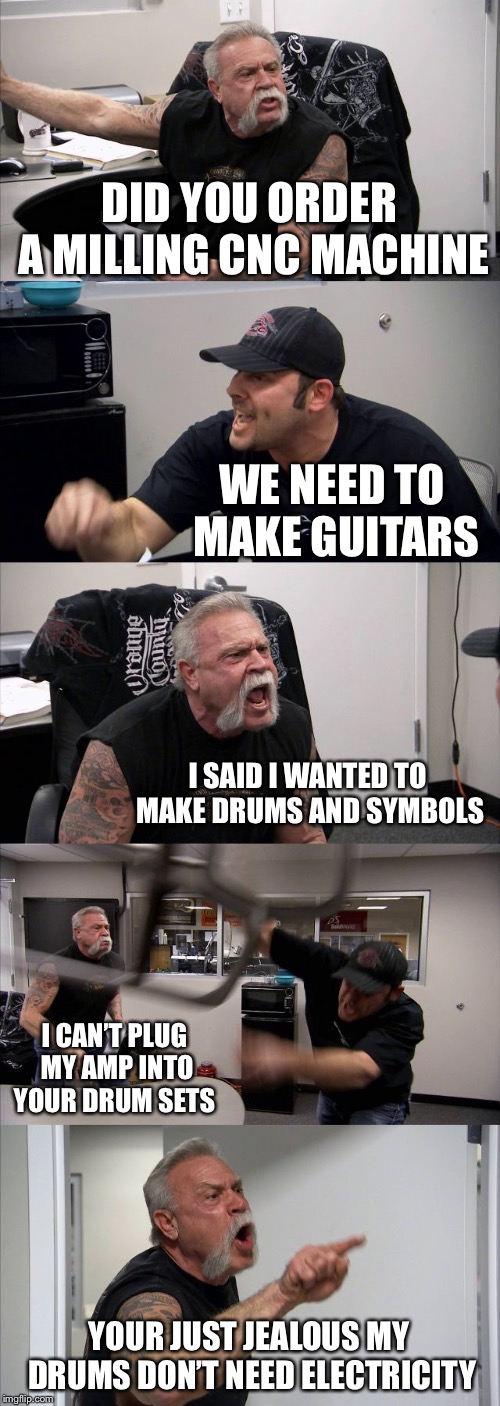 The struggle is real at the shop | DID YOU ORDER A MILLING CNC MACHINE; WE NEED TO MAKE GUITARS; I SAID I WANTED TO MAKE DRUMS AND SYMBOLS; I CAN’T PLUG MY AMP INTO YOUR DRUM SETS; YOUR JUST JEALOUS MY DRUMS DON’T NEED ELECTRICITY | image tagged in memes,american chopper argument | made w/ Imgflip meme maker