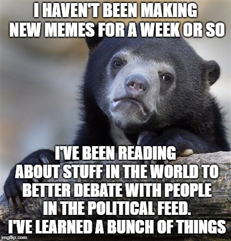 Confession Bear | I HAVEN'T BEEN MAKING NEW MEMES FOR A WEEK OR SO; I'VE BEEN READING ABOUT STUFF IN THE WORLD TO BETTER DEBATE WITH PEOPLE IN THE POLITICAL FEED. I'VE LEARNED A BUNCH OF THINGS | image tagged in memes,confession bear,learning,politics,information,truth | made w/ Imgflip meme maker