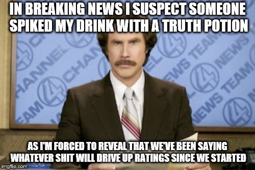 Ron Burgundy Meme | IN BREAKING NEWS I SUSPECT SOMEONE SPIKED MY DRINK WITH A TRUTH POTION; AS I'M FORCED TO REVEAL THAT WE'VE BEEN SAYING WHATEVER SHIT WILL DRIVE UP RATINGS SINCE WE STARTED | image tagged in memes,ron burgundy,fake news,news | made w/ Imgflip meme maker