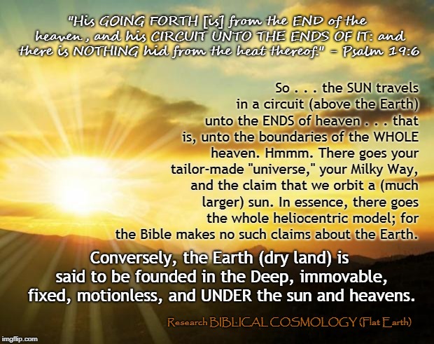 We Don't Orbit the Sun, Folks. It Circumnavigates the Entire Heaven Above Us. Christian, Get Back to Your Bible! | "His GOING FORTH [is] from the END of the heaven, and his CIRCUIT UNTO THE ENDS OF IT: and there is NOTHING hid from the heat thereof." - Psalm 19:6; So . . . the SUN travels in a circuit (above the Earth) unto the ENDS of heaven . . . that is, unto the boundaries of the WHOLE heaven. Hmmm. There goes your tailor-made "universe," your Milky Way, and the claim that we orbit a (much larger) sun. In essence, there goes the whole heliocentric model; for the Bible makes no such claims about the Earth. Conversely, the Earth (dry land) is said to be founded in the Deep, immovable, fixed, motionless, and UNDER the sun and heavens. Research BIBLICAL COSMOLOGY (Flat Earth) | image tagged in flat earth,meme,biblical cosmology,genesis 1,nasa lie,globe | made w/ Imgflip meme maker