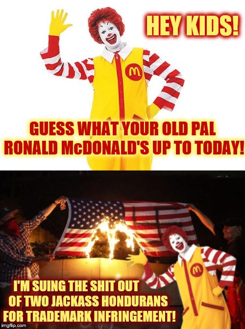 Ronald and Donald keep America great |  HEY KIDS! GUESS WHAT YOUR OLD PAL RONALD McDONALD'S UP TO TODAY! I'M SUING THE SHIT OUT; OF TWO JACKASS HONDURANS FOR TRADEMARK INFRINGEMENT! | image tagged in ronald mcdonald,theelliot,phunny,caravan,mcdonalds,memes | made w/ Imgflip meme maker