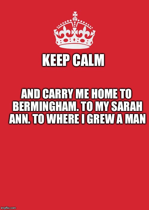 Keep Calm And Carry On Red | KEEP CALM; AND CARRY ME HOME TO BERMINGHAM. TO MY SARAH ANN. TO WHERE I GREW A MAN | image tagged in memes,keep calm and carry on red | made w/ Imgflip meme maker