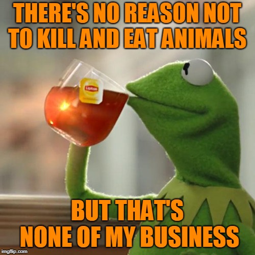 But That's None Of My Business Meme | THERE'S NO REASON NOT TO KILL AND EAT ANIMALS BUT THAT'S NONE OF MY BUSINESS | image tagged in memes,but thats none of my business,kermit the frog | made w/ Imgflip meme maker