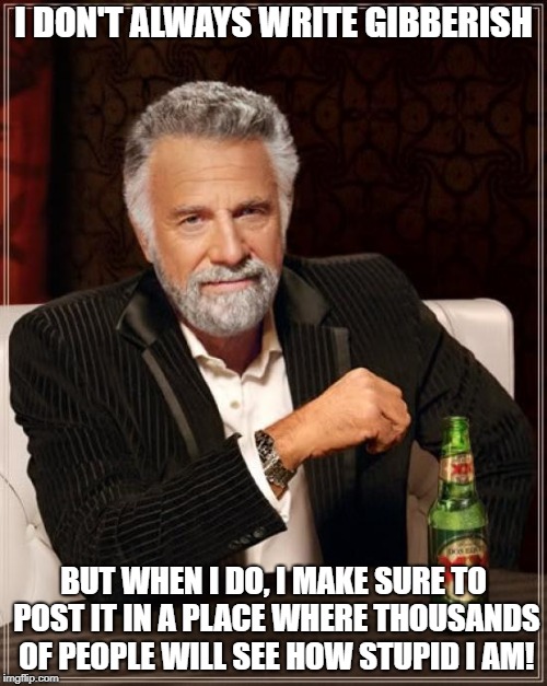 Meaningless Gibberish | I DON'T ALWAYS WRITE GIBBERISH; BUT WHEN I DO, I MAKE SURE TO POST IT IN A PLACE WHERE THOUSANDS OF PEOPLE WILL SEE HOW STUPID I AM! | image tagged in memes,the most interesting man in the world,gibberish,nonsense,misunderstanding | made w/ Imgflip meme maker