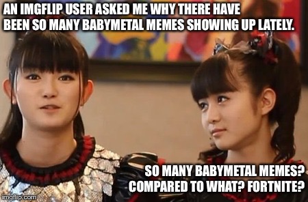 Putting it in perspective. | AN IMGFLIP USER ASKED ME WHY THERE HAVE BEEN SO MANY BABYMETAL MEMES SHOWING UP LATELY. SO MANY BABYMETAL MEMES? COMPARED TO WHAT? FORTNITE? | image tagged in babymetal | made w/ Imgflip meme maker
