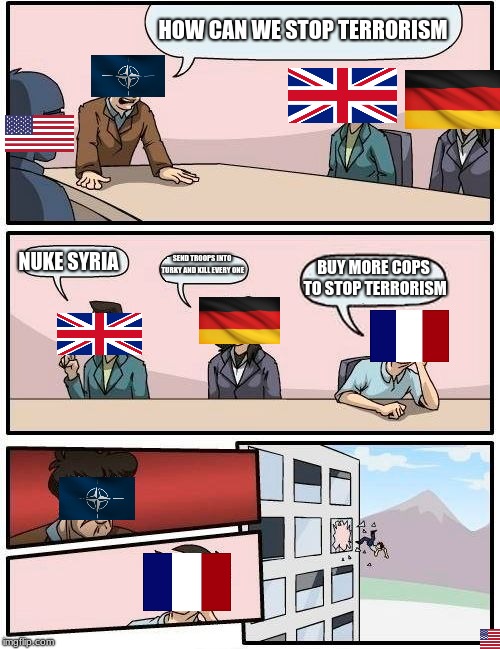 True N.A.T.O meating | HOW CAN WE STOP TERRORISM; NUKE SYRIA; SEND TROOPS INTO TURKY AND KILL EVERY ONE; BUY MORE COPS TO STOP TERRORISM | image tagged in memes,boardroom meeting suggestion | made w/ Imgflip meme maker