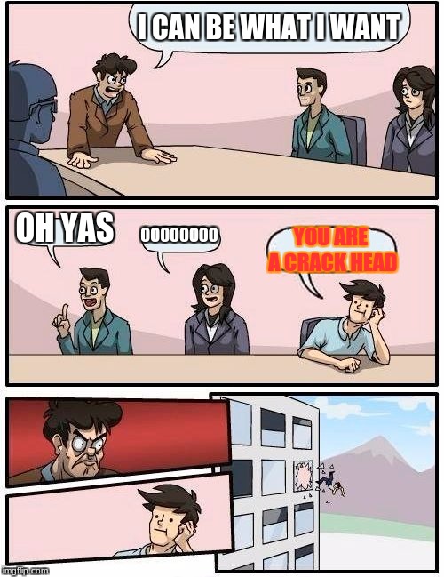 Boardroom Meeting Suggestion | I CAN BE WHAT I WANT; OH YAS; OOOOOOOO; YOU ARE A CRACK HEAD | image tagged in memes,boardroom meeting suggestion | made w/ Imgflip meme maker