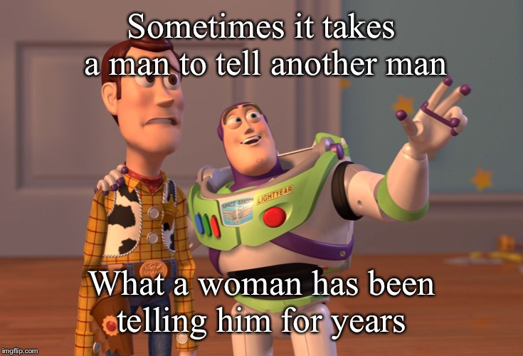 X, X Everywhere | Sometimes it takes a man to tell another man; What a woman has been telling him for years | image tagged in memes,x x everywhere | made w/ Imgflip meme maker