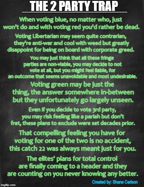 _______________; THE 2 PARTY TRAP; When voting blue, no matter who, just won't do and with voting red you'd rather be dead. Voting Libertarian may seem quite contrarian, they're anti-war and cool with weed but greatly disappoint for being on board with corporate greed. You may just think that all these fringe parties are non-viable, you may decide to not vote at all, but you might feel liable, for an outcome that seems unavoidable and most undesirable. Voting green may be just the thing, the answer somewhere in-between but they unfortunately go largely unseen. Even if you decide to vote 3rd party, you may risk feeling like a pariah but don't fret, these plans to exclude were set decades prior. That compelling feeling you have for voting for one of the two is no accident, this catch 22 was always meant just for you. The elites' plans for total control are finally coming to a header and they are counting on you never knowing any better. Created by: Shane Carlson | image tagged in space gal from the future of yesterday  with background | made w/ Imgflip meme maker