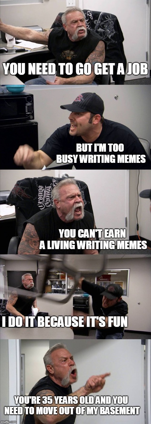 American Chopper Argument Meme | YOU NEED TO GO GET A JOB; BUT I'M TOO BUSY WRITING MEMES; YOU CAN'T EARN A LIVING WRITING MEMES; I DO IT BECAUSE IT'S FUN; YOU'RE 35 YEARS OLD AND YOU NEED TO MOVE OUT OF MY BASEMENT | image tagged in memes,american chopper argument | made w/ Imgflip meme maker