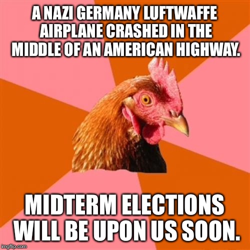 Luftwaffe Airplane wins by a landslide | A NAZI GERMANY LUFTWAFFE AIRPLANE CRASHED IN THE MIDDLE OF AN AMERICAN HIGHWAY. MIDTERM ELECTIONS WILL BE UPON US SOON. | image tagged in memes,anti joke chicken,nazi,midterms,politics,vote | made w/ Imgflip meme maker