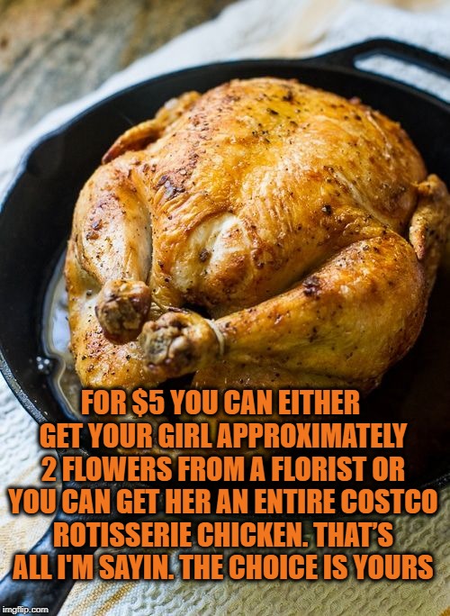 Chicken Dinner | FOR $5 YOU CAN EITHER GET YOUR GIRL APPROXIMATELY 2 FLOWERS FROM A FLORIST OR YOU CAN GET HER AN ENTIRE COSTCO ROTISSERIE CHICKEN. THAT’S ALL I'M SAYIN. THE CHOICE IS YOURS | image tagged in chicken dinner,girlfriend,wife,funny,memes,funny memes | made w/ Imgflip meme maker