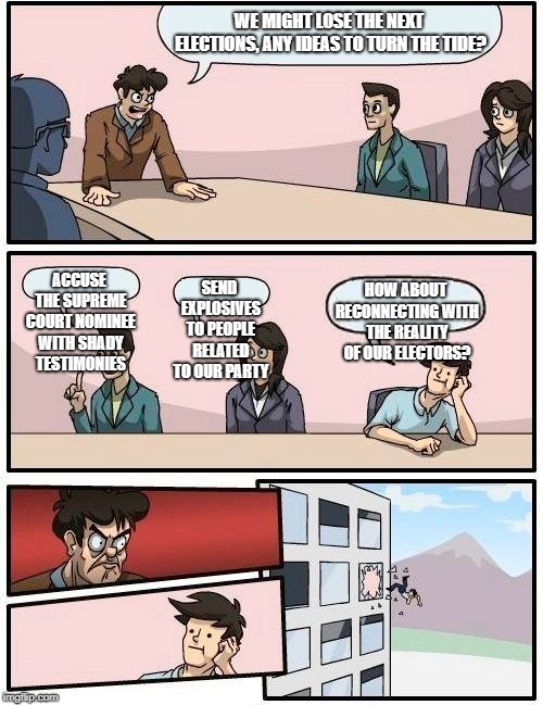 Boardroom Meeting Suggestion Meme | WE MIGHT LOSE THE NEXT ELECTIONS, ANY IDEAS TO TURN THE TIDE? ACCUSE THE SUPREME COURT NOMINEE WITH SHADY TESTIMONIES; SEND EXPLOSIVES TO PEOPLE RELATED TO OUR PARTY; HOW ABOUT RECONNECTING WITH THE REALITY OF OUR ELECTORS? | image tagged in memes,boardroom meeting suggestion | made w/ Imgflip meme maker