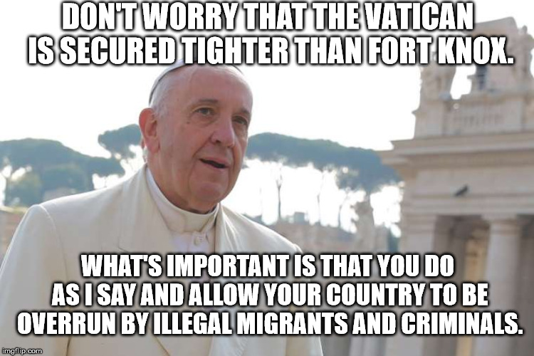 Open Borders Suck |  DON'T WORRY THAT THE VATICAN IS SECURED TIGHTER THAN FORT KNOX. WHAT'S IMPORTANT IS THAT YOU DO AS I SAY AND ALLOW YOUR COUNTRY TO BE OVERRUN BY ILLEGAL MIGRANTS AND CRIMINALS. | image tagged in borders,pope,franics,migrants,vatican,illegal | made w/ Imgflip meme maker