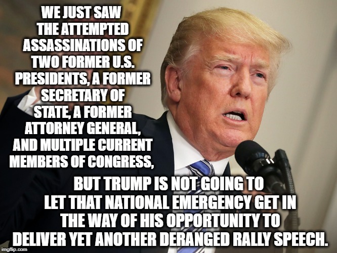 I Remember When We Used To Have Presidents | WE JUST SAW THE ATTEMPTED ASSASSINATIONS OF TWO FORMER U.S. PRESIDENTS, A FORMER SECRETARY OF STATE, A FORMER ATTORNEY GENERAL, AND MULTIPLE CURRENT MEMBERS OF CONGRESS, BUT TRUMP IS NOT GOING TO LET THAT NATIONAL EMERGENCY GET IN THE WAY OF HIS OPPORTUNITY TO DELIVER YET ANOTHER DERANGED RALLY SPEECH. | image tagged in donald trump,bombing,terrorist,treason,traitor,national emergency | made w/ Imgflip meme maker