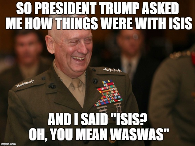 general mattis | SO PRESIDENT TRUMP ASKED ME HOW THINGS WERE WITH ISIS; AND I SAID "ISIS? OH, YOU MEAN WASWAS" | image tagged in demise of isis | made w/ Imgflip meme maker