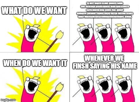 What Do We Want | WHAT DO WE WANT; TO MEET ADOLPH BLAINE CHARLES DAVID EARL FREDERICK GERALD HUBERT IRVIN JOHN KENNETH LLOYD MARTIN NERO OLIVER PAUL QUINCY RANDOLPH SHERMAN THOMAS UNCAS VICTOR WILLIAM XERXES YANCY WOLFESCHLEGELSTEINHAUSENBERGERDORFF, SENIOR, WHENEVER WE FINSH SAYING HIS NAME; WHEN DO WE WANT IT | image tagged in memes,what do we want | made w/ Imgflip meme maker