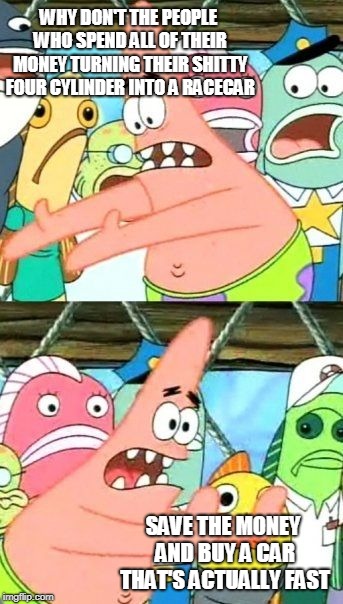 Put It Somewhere Else Patrick Meme | WHY DON'T THE PEOPLE WHO SPEND ALL OF THEIR MONEY TURNING THEIR SHITTY FOUR CYLINDER INTO A RACECAR SAVE THE MONEY AND BUY A CAR THAT'S ACTU | image tagged in memes,put it somewhere else patrick | made w/ Imgflip meme maker