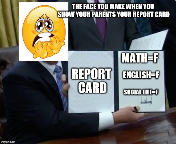Trump Bill Signing Meme | THE FACE YOU MAKE WHEN YOU SHOW YOUR PARENTS YOUR REPORT CARD; REPORT CARD; MATH=F; ENGLISH=F; SOCIAL LIFE=F | image tagged in memes,trump bill signing | made w/ Imgflip meme maker