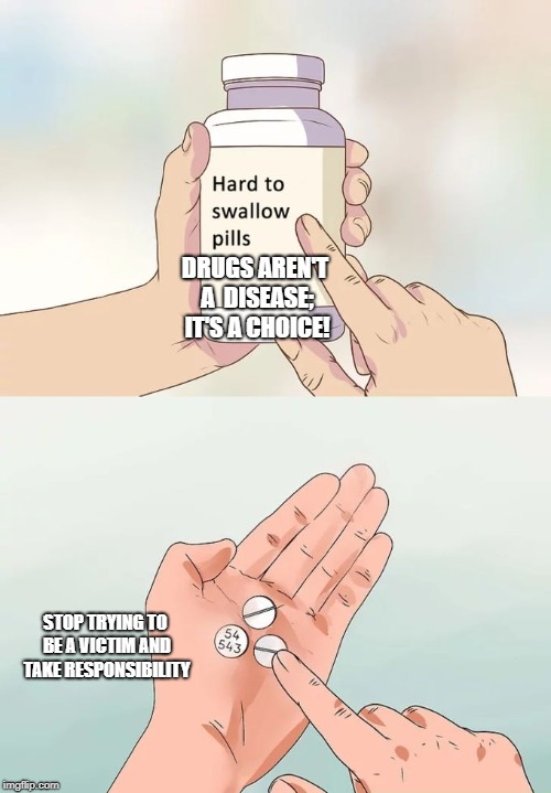 Hard To Swallow Pills | DRUGS AREN'T A  DISEASE; IT'S A CHOICE! STOP TRYING TO BE A VICTIM AND TAKE RESPONSIBILITY | image tagged in memes,hard to swallow pills | made w/ Imgflip meme maker