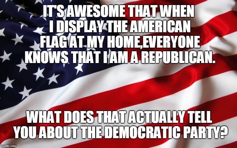 Proud Republican | IT'S AWESOME THAT WHEN I DISPLAY THE AMERICAN FLAG AT MY HOME,EVERYONE KNOWS THAT I AM A REPUBLICAN. WHAT DOES THAT ACTUALLY TELL YOU ABOUT THE DEMOCRATIC PARTY? | image tagged in american flag,republicans,proud republican,republican party,trump,donald trump approves | made w/ Imgflip meme maker