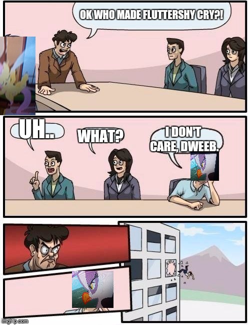 Boardroom Meeting Suggestion Meme | OK WHO MADE FLUTTERSHY CRY?! UH.. I DON'T CARE, DWEEB. WHAT? | image tagged in memes,boardroom meeting suggestion | made w/ Imgflip meme maker