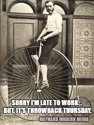 Old Timey Bike | SORRY I'M LATE TO WORK... BUT, IT'S THROWBACK THURSDAY. MAYNARD MODERN MEDIA | image tagged in old timey bike | made w/ Imgflip meme maker