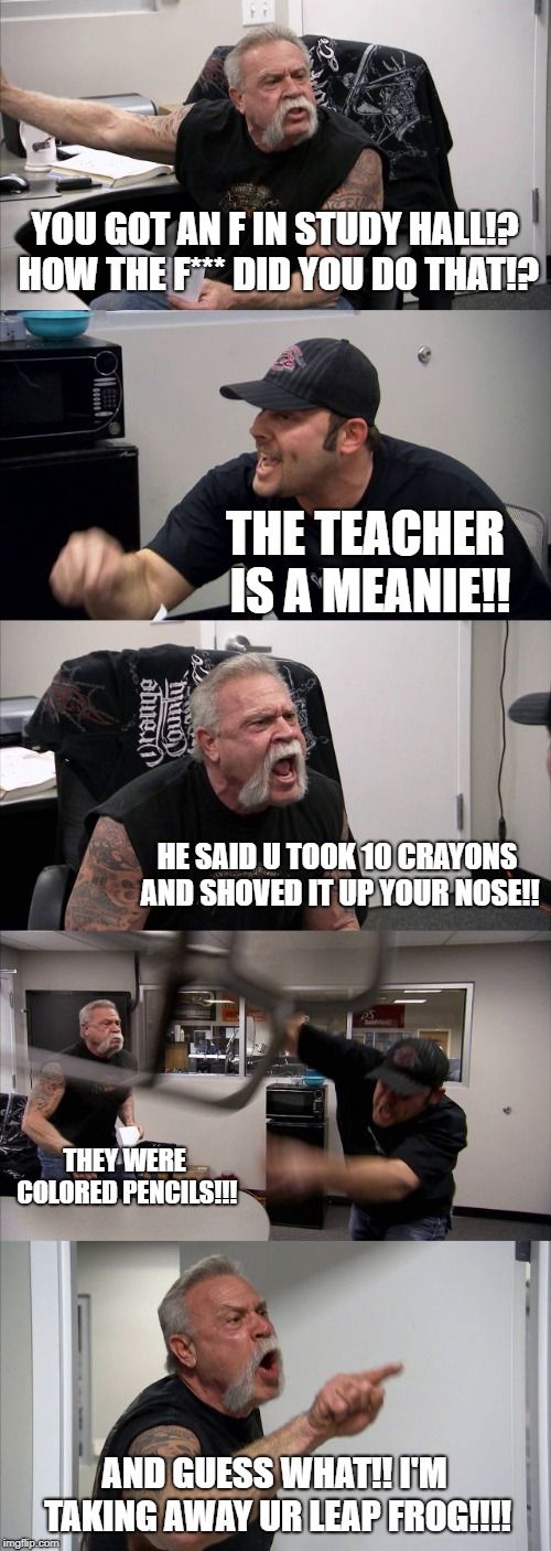 American Chopper Argument | YOU GOT AN F IN STUDY HALL!? HOW THE F*** DID YOU DO THAT!? THE TEACHER IS A MEANIE!! HE SAID U TOOK 10 CRAYONS AND SHOVED IT UP YOUR NOSE!! THEY WERE COLORED PENCILS!!! AND GUESS WHAT!! I'M TAKING AWAY UR LEAP FROG!!!! | image tagged in memes,american chopper argument | made w/ Imgflip meme maker