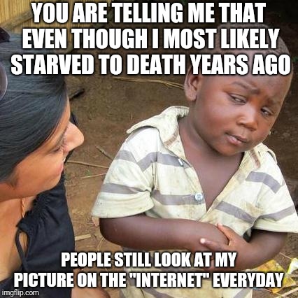 Third World Skeptical Kid | YOU ARE TELLING ME THAT EVEN THOUGH I MOST LIKELY STARVED TO DEATH YEARS AGO; PEOPLE STILL LOOK AT MY PICTURE ON THE "INTERNET" EVERYDAY | image tagged in memes,third world skeptical kid | made w/ Imgflip meme maker