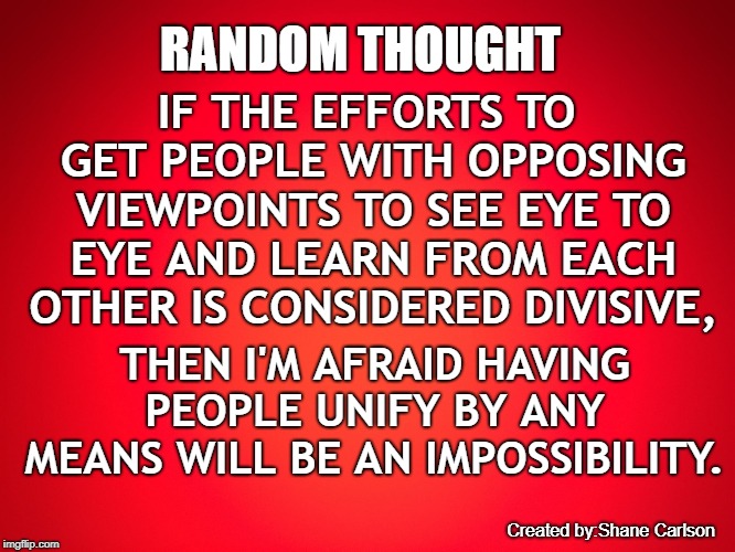 Red Background | RANDOM THOUGHT; IF THE EFFORTS TO GET PEOPLE WITH OPPOSING VIEWPOINTS TO SEE EYE TO EYE AND LEARN FROM EACH OTHER IS CONSIDERED DIVISIVE, THEN I'M AFRAID HAVING PEOPLE UNIFY BY ANY MEANS WILL BE AN IMPOSSIBILITY. Created by:Shane Carlson | image tagged in red background | made w/ Imgflip meme maker