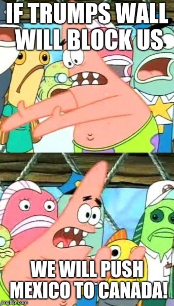 Put It Somewhere Else Patrick | IF TRUMPS WALL WILL BLOCK US; WE WILL PUSH MEXICO TO CANADA! | image tagged in memes,put it somewhere else patrick | made w/ Imgflip meme maker