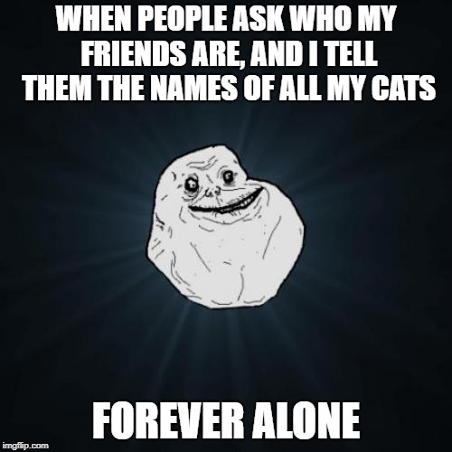 Forever Alone | WHEN PEOPLE ASK WHO MY FRIENDS ARE, AND I TELL THEM THE NAMES OF ALL MY CATS; FOREVER ALONE | image tagged in memes,forever alone | made w/ Imgflip meme maker