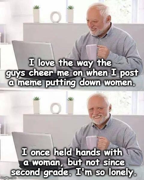 There's no other explanation. | I love the way the guys cheer me on when I post a meme putting down women. I once held hands with a woman, but not since second grade. I'm so lonely. | image tagged in memes,hide the pain harold,women,misogyny,lonely | made w/ Imgflip meme maker
