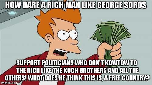 Shut Up And Take My Money Fry Meme | HOW DARE A RICH MAN LIKE GEORGE SOROS; SUPPORT POLITICIANS WHO DON'T KOWTOW TO THE RICH LIKE THE KOCH BROTHERS AND ALL THE OTHERS! WHAT DOES HE THINK THIS IS, A FREE COUNTRY? | image tagged in memes,shut up and take my money fry | made w/ Imgflip meme maker