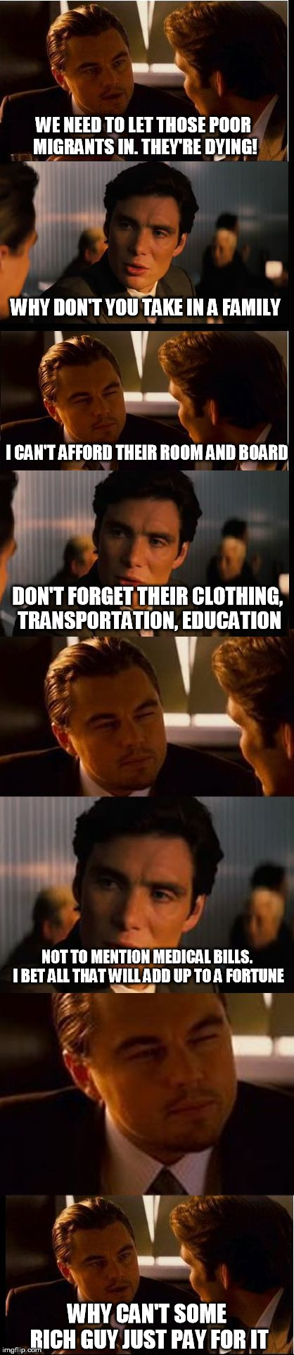 Rob Peter to Pay Paul | WE NEED TO LET THOSE POOR MIGRANTS IN. THEY'RE DYING! WHY DON'T YOU TAKE IN A FAMILY; I CAN'T AFFORD THEIR ROOM AND BOARD; DON'T FORGET THEIR CLOTHING, TRANSPORTATION, EDUCATION; NOT TO MENTION MEDICAL BILLS. I BET ALL THAT WILL ADD UP TO A FORTUNE; WHY CAN'T SOME RICH GUY JUST PAY FOR IT | image tagged in inception intensifies,illegal immigration,caravan,migrants,socialism | made w/ Imgflip meme maker