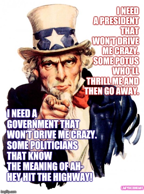 I'm So Confused, My Mind Is Indifferent. 
Hey - Hit The Highway. | I NEED A PRESIDENT THAT WON'T DRIVE ME CRAZY.  SOME POTUS WHO'LL THRILL ME AND  THEN GO AWAY. I NEED A GOVERNMENT THAT WON'T DRIVE ME CRAZY.  SOME POLITICIANS THAT KNOW THE MEANING OF AH- HEY HIT THE HIGHWAY! LADYDEERHEART | image tagged in memes,uncle sam,meme,political meme,i need it,politicians suck | made w/ Imgflip meme maker
