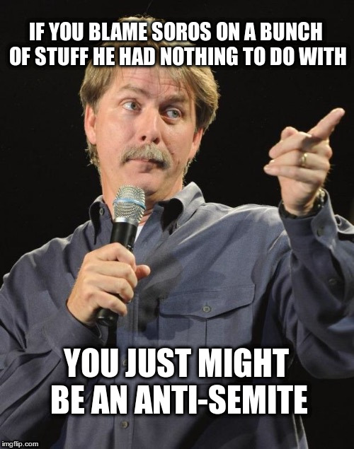 Let's be honest here ... | IF YOU BLAME SOROS ON A BUNCH OF STUFF HE HAD NOTHING TO DO WITH; YOU JUST MIGHT BE AN ANTI-SEMITE | image tagged in jeff foxworthy you might be a redneck if,soros,conspiracy theories,fact free,trump | made w/ Imgflip meme maker
