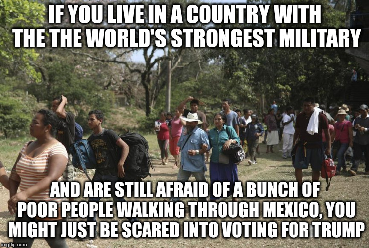 Stoking fear for votes | IF YOU LIVE IN A COUNTRY WITH THE THE WORLD'S STRONGEST MILITARY; AND ARE STILL AFRAID OF A BUNCH OF POOR PEOPLE WALKING THROUGH MEXICO, YOU MIGHT JUST BE SCARED INTO VOTING FOR TRUMP | image tagged in trump,caravan,stoking fear,republicans,politics,political manipulation | made w/ Imgflip meme maker